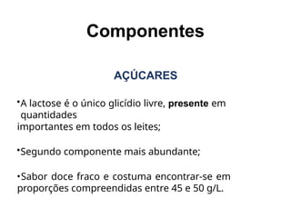 AÇÚCARES
•A lactose é o único glicídio livre, presente em
quantidades
importantes em todos os leites;
•Segundo componente mais abundante;
•Sabor doce fraco e costuma encontrar-se em
proporções compreendidas entre 45 e 50 g/L.
Componentes
 