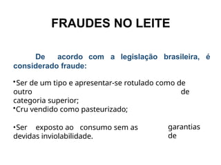FRAUDES NO LEITE
De acordo
considerado fraude:
com a legislação brasileira, é
•Ser de um tipo e apresentar-se rotulado como de
outro de
categoria superior;
•Cru vendido como pasteurizado;
•Ser exposto ao consumo sem as
devidas inviolabilidade.
garantias
de
 