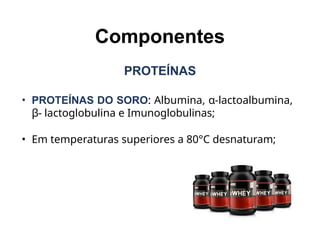 Componentes
PROTEÍNAS
• PROTEÍNAS DO SORO: Albumina, α-lactoalbumina,
β- lactoglobulina e Imunoglobulinas;
• Em temperaturas superiores a 80°C desnaturam;
 