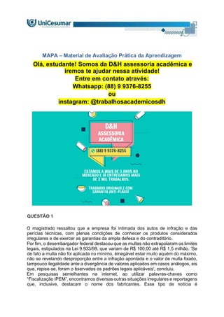 MAPA – Material de Avaliação Prática da Aprendizagem
Olá, estudante! Somos da D&H assessoria acadêmica e
iremos te ajudar nessa atividade!
Entre em contato através:
Whatsapp: (88) 9 9376-8255
ou
instagram: @trabalhosacademicosdh
QUESTÃO 1
O magistrado ressaltou que a empresa foi intimada dos autos de infração e das
perícias técnicas, com plenas condições de conhecer os produtos considerados
irregulares e de exercer as garantias da ampla defesa e do contraditório.
Por fim, o desembargador federal destacou que as multas não extrapolaram os limites
legais, estipulados na Lei 9.933/99, que variam de R$ 100,00 até R$ 1,5 milhão. 'Se
de fato a multa não foi aplicada no mínimo, éinegável estar muito aquém do máximo,
não se revelando desproporção entre a infração apontada e o valor de multa fixado,
tampouco ilegalidade ante a divergência de valores aplicados em casos análogos, eis
que, repise-se, foram o bservados os padrões legais aplicáveis', concluiu.
Em pesquisas semelhantes na internet, ao utilizar palavras-chaves como
“Fiscalização IPEM”, encontramos diversas outras situações irregulares e reportagens
que, inclusive, destacam o nome dos fabricantes. Esse tipo de notícia é
 