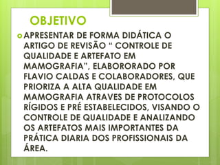 OBJETIVO 
APRESENTAR DE FORMA DIDÁTICA O 
ARTIGO DE REVISÃO “ CONTROLE DE 
QUALIDADE E ARTEFATO EM 
MAMOGRAFIA”, ELABORORADO POR 
FLAVIO CALDAS E COLABORADORES, QUE 
PRIORIZA A ALTA QUALIDADE EM 
MAMOGRAFIA ATRAVES DE PROTOCOLOS 
RÍGIDOS E PRÉ ESTABELECIDOS, VISANDO O 
CONTROLE DE QUALIDADE E ANALIZANDO 
OS ARTEFATOS MAIS IMPORTANTES DA 
PRÁTICA DIARIA DOS PROFISSIONAIS DA 
ÁREA. 
 