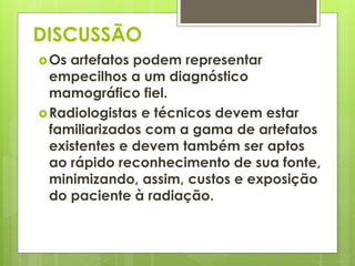 DISCUSSÃO 
Os artefatos podem representar 
empecilhos a um diagnóstico 
mamográfico fiel. 
Radiologistas e técnicos devem estar 
familiarizados com a gama de artefatos 
existentes e devem também ser aptos 
ao rápido reconhecimento de sua fonte, 
minimizando, assim, custos e exposição 
do paciente à radiação. 
 