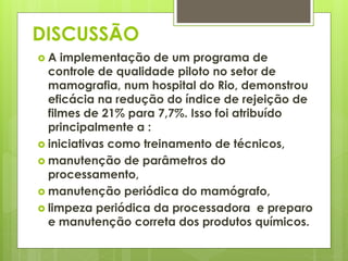 DISCUSSÃO 
 A implementação de um programa de 
controle de qualidade piloto no setor de 
mamografia, num hospital do Rio, demonstrou 
eficácia na redução do índice de rejeição de 
filmes de 21% para 7,7%. Isso foi atribuído 
principalmente a : 
 iniciativas como treinamento de técnicos, 
 manutenção de parâmetros do 
processamento, 
 manutenção periódica do mamógrafo, 
 limpeza periódica da processadora e preparo 
e manutenção correta dos produtos químicos. 
 