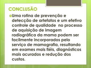 CONCLUSÃO 
Uma rotina de prevenção e 
detecção de artefatos e um efetivo 
controle de qualidade no processo 
de aquisição de imagem 
radiográfica da mama podem ser 
facilmente incorporados pelo 
serviço de mamografia, resultando 
em exames mais fiéis, diagnósticos 
mais acurados e redução dos 
custos. 
 