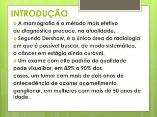 INTRODUÇÃO 
 A mamografia é o método mais efetivo 
de diagnóstico precoce, na atualidade. 
 Segundo Dershaw, é a única área da radiologia 
em que é possível buscar, de modo sistemático, 
o câncer em estágio ainda curável. 
 Um exame com alto padrão de qualidade 
pode visualizar, em 85% a 90% dos 
casos, um tumor com mais de dois anos de 
antecedência de ocorrer acometimento 
ganglionar, em mulheres com mais de 50 anos de 
idade. 
 