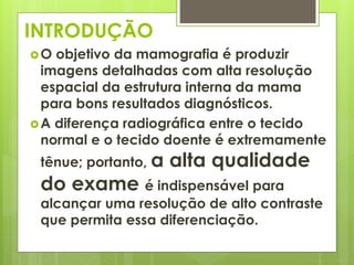 INTRODUÇÃO 
O objetivo da mamografia é produzir 
imagens detalhadas com alta resolução 
espacial da estrutura interna da mama 
para bons resultados diagnósticos. 
A diferença radiográfica entre o tecido 
normal e o tecido doente é extremamente 
tênue; portanto, a alta qualidade 
do exame é indispensável para 
alcançar uma resolução de alto contraste 
que permita essa diferenciação. 
 