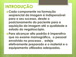 INTRODUÇÃO 
Cada componente na formação 
seqüencial da imagem é indispensável 
para o seu sucesso, desde o 
posicionamento do paciente para a 
aquisição da imagem até a qualidade e 
estado do negatoscópio. 
Para alcançar alto padrão é imperativo 
que no exame mamográfico, o pessoal 
envolvido no processo , esteja 
efetivamente preparado e o material e o 
equipamento utilizados adequados. 
 