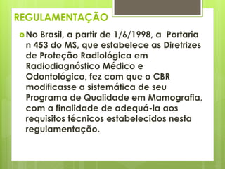 REGULAMENTAÇÃO 
No Brasil, a partir de 1/6/1998, a Portaria 
n 453 do MS, que estabelece as Diretrizes 
de Proteção Radiológica em 
Radiodiagnóstico Médico e 
Odontológico, fez com que o CBR 
modificasse a sistemática de seu 
Programa de Qualidade em Mamografia, 
com a finalidade de adequá-la aos 
requisitos técnicos estabelecidos nesta 
regulamentação. 
 