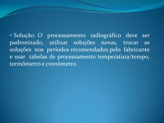  Solução: O processamento radiográfico deve ser
padronizado, utilizar soluções novas, trocar as
soluções nos períodos recomendados pelo fabricante
e usar tabelas de processamento temperatura/tempo,
termômetro e cronômetro.
 
