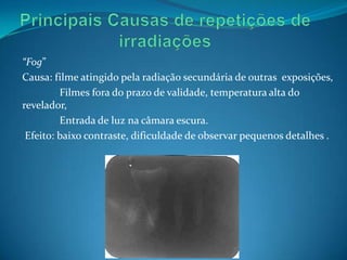 “Fog”
Causa: filme atingido pela radiação secundária de outras exposições,
         Filmes fora do prazo de validade, temperatura alta do
revelador,
         Entrada de luz na câmara escura.
 Efeito: baixo contraste, dificuldade de observar pequenos detalhes .
 