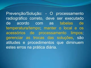 Prevenção/Solução: - O processamento
radiográfico correto, deve ser executado
de    acordo    com      as    tabelas de
temperatura/tempo; manter o local e os
acessórios de processamento limpos;
gerenciar as trocas das soluções, são
atitudes e procedimentos que diminuem
estes erros na prática diária.
 