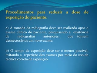 Procedimentos para reduzir a dose de
exposição do paciente:

a) A tomada da radiografia deve ser realizada após o
exame clínico do paciente, pesquisando a existência
de     radiografias    anteriores,     que tornem
desnecessários um novo exame;

b) O tempo de exposição deve ser o menor possível,
evitando a repetição dos exames por meio do uso da
técnica correta de exposição.
 