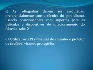 c)   As   radiografias devem ser executadas,
preferencialmente com a técnica do paralelismo,
usando posicionadores com suportes para as
películas e dispositivos de direcionamento do
feixe de raios X;

d) Utilizar os EPI’s (avental de chumbo e protetor
de tireóide) visando protegê-los.
 