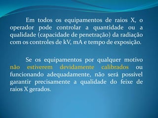 Em todos os equipamentos de raios X, o
operador pode controlar a quantidade ou a
qualidade (capacidade de penetração) da radiação
com os controles de kV, mA e tempo de exposição.

      Se os equipamentos por qualquer motivo
não estiverem devidamente calibrados ou
funcionando adequadamente, não será possível
garantir precisamente a qualidade do feixe de
raios X gerados.
 