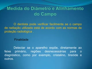 O dentista pode verificar facilmente se o campo
de radiação utilizado está de acordo com as normas de
proteção radiológica .

      Finalidade

       Detectar se o aparelho expõe, diretamente ao
feixe primário, regiões desnecessárias para o
diagnóstico, como por exemplo, cristalino, tireóide e
outros.
 
