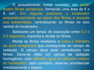 O procedimento inicial consistiu em juntar
quatro filmes periapicais, formando uma área de 6 x
8 cm2. Em seguida posicione o localizador
perpendicularmente ao plano dos filmes e encoste
sua extremidade, centralizando os filmes no eixo
central do localizador.
      Selecione um tempo de exposição entre 0,2 e
0,5 segundos, exponha e revele os filmes.
      Monte os filmes revelados e meça o diâmetro
da zona enegrecida que corresponde ao campo de
radiação. O campo deve estar centralizado nos
filmes. Deve-se obter um campo de radiação
homogêneo, com diâmetro igual ao diâmetro interno
do localizador; caso contrário, deve-se providenciar
imediatamente o reparo.
 