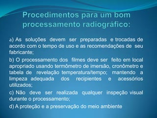 a) As soluções devem ser preparadas e trocadas de
acordo com o tempo de uso e as recomendações de seu
fabricante;
b) O processamento dos filmes deve ser feito em local
apropriado usando termômetro de imersão, cronômetro e
tabela de revelação temperatura/tempo; mantendo a
limpeza adequada dos recipientes e acessórios
utilizados;
c) Não deve ser realizada qualquer inspeção visual
durante o processamento;
d) A proteção e a preservação do meio ambiente
 