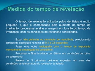O tempo de revelação utilizado pelos dentistas é muito
pequeno, o que é compensado pelo aumento no tempo de
irradiação, procura-se avaliar a imagem em função do tempo de
irradiação, com as condições de revelação controladas.

       Expor três películas no simulador de mandíbula, selecionando
tempos de exposição na faixa de 0,1 a 0,5 segundos;
       Fazer uma outra radiografia com o tempo de exposição
normalmente empregado no consultório;
       Processar o filme irradiado por último, em condições de rotina
do consultório;
       Revelar as 3 primeiras películas expostas, em uma das
condições de temperatura do revelador da tabela;
 