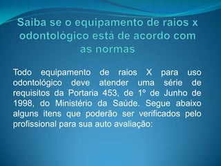 Todo equipamento de raios X para uso
odontológico deve atender uma série de
requisitos da Portaria 453, de 1º de Junho de
1998, do Ministério da Saúde. Segue abaixo
alguns itens que poderão ser verificados pelo
profissional para sua auto avaliação:
 