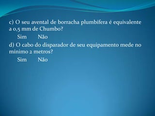 c) O seu avental de borracha plumbífera é equivalente
a 0,5 mm de Chumbo?
    Sim    Não
d) O cabo do disparador de seu equipamento mede no
mínimo 2 metros?
    Sim    Não
 