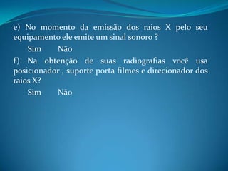 e) No momento da emissão dos raios X pelo seu
equipamento ele emite um sinal sonoro ?
    Sim    Não
f) Na obtenção de suas radiografias você usa
posicionador , suporte porta filmes e direcionador dos
raios X?
    Sim    Não
 