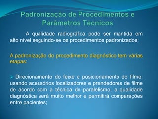 A qualidade radiográfica pode ser mantida em
alto nível seguindo-se os procedimentos padronizados:

A padronização do procedimento diagnóstico tem várias
etapas:

 Direcionamento do feixe e posicionamento do filme:
usando acessórios localizadores e prendedores de filme
de acordo com a técnica do paralelismo, a qualidade
diagnóstica será muito melhor e permitirá comparações
entre pacientes;
 