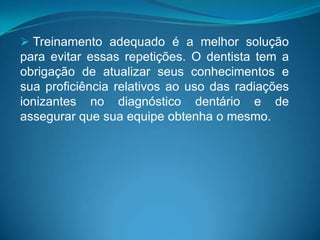  Treinamento adequado é a melhor solução
para evitar essas repetições. O dentista tem a
obrigação de atualizar seus conhecimentos e
sua proficiência relativos ao uso das radiações
ionizantes no diagnóstico dentário e de
assegurar que sua equipe obtenha o mesmo.
 