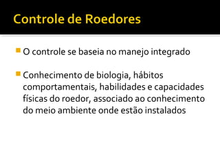  O controle se baseia no manejo integrado
 Conhecimento de biologia, hábitos
comportamentais, habilidades e capacidades
físicas do roedor, associado ao conhecimento
do meio ambiente onde estão instalados
 