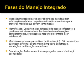  Inspeção: Inspeção da área a ser controlada para levantar
informações e dados a respeito da situação encontrada para
prever as medidas que devem ser tomadas
 Identificação: Consiste na identificação da espécie infestante, o
que fornecerá através do conhecimento de sua biologia e
comportamento, orientações a respeito do controle a ser
estabelecido
 Medidas corretivas e preventivas (anti-ratização) : São as medidas
que visam dificultar ou até mesmo impedir a penetração,
instalação e proliferação de roedores
 Desratização: Todas as medidas empregadas para a eliminação
dos roedores
 