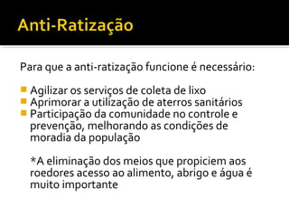 Para que a anti-ratização funcione é necessário:
 Agilizar os serviços de coleta de lixo
 Aprimorar a utilização de aterros sanitários
 Participação da comunidade no controle e
prevenção, melhorando as condições de
moradia da população
*A eliminação dos meios que propiciem aos
roedores acesso ao alimento, abrigo e água é
muito importante
 