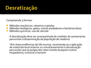 Compreende 3 formas:
 Métodos mecânicos: ratoeiras e gaiolas
 Métodos biológicos: gatos, outros predadores e bactérias letais
 Métodos químicos: uso de raticida
A desratização deve ser acompanhada de medidas de saneamento
para evitar a disseminação da população de roedores
*Em áreas endêmicas de tifo murino, recomenda-se a aplicação
de inseticida local anterior ou simultaneamente à desratização
para evitar que as pulgas dos ratos mortes busquem outros
hospedeiros, inclusive o homem
 