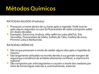 RATICIDAS AGUDOS (Proibidos)
 Provocam a morte dentro de 24 horas após a ingestão. Pode ocorrer
após alguns segundos no caso do fluoracetato de sódio [composto 1080]
em doses elevadas
 Exemplos: Estricnina, Arsênio, Alfa-naftil-tio-uréia (ANTU), Sila
Vermelha, Fluoracetato de Sódio, Sulfato de Tálio, Fosfeto de zinco,
Piriminil-uréia e Norbomida
RATICIDAS CRÔNICOS
 São os que provocam a morte do roedor alguns dias após a ingestão do
mesmo
 São largamente utilizados no mundo devido à sua grande margem de
segurança e existência de antídoto altamente confiável, a vitamina K1
injetável
 São compostos por anticoagulantes e causam a morte dos roedores por
meio de hemorragias internas e, eventualmente, externas
 