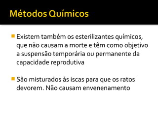  Existem também os esterilizantes químicos,
que não causam a morte e têm como objetivo
a suspensão temporária ou permanente da
capacidade reprodutiva
 São misturados às iscas para que os ratos
devorem. Não causam envenenamento
 