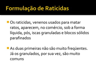 Os raticidas, venenos usados para matar
ratos, aparecem, no comércio, sob a forma
líquida, pós, iscas granuladas e blocos sólidos
parafinados
 As duas primeiras não são muito freqüentes.
Já os granulados, por sua vez, são muito
comuns
 