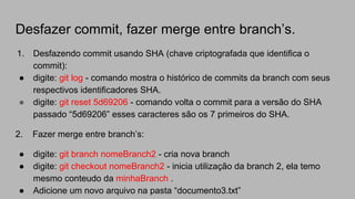 Desfazer commit, fazer merge entre branch’s.
1. Desfazendo commit usando SHA (chave criptografada que identifica o
commit):
● digite: git log - comando mostra o histórico de commits da branch com seus
respectivos identificadores SHA.
● digite: git reset 5d69206 - comando volta o commit para a versão do SHA
passado “5d69206” esses caracteres são os 7 primeiros do SHA.
2. Fazer merge entre branch’s:
● digite: git branch nomeBranch2 - cria nova branch
● digite: git checkout nomeBranch2 - inicia utilização da branch 2, ela temo
mesmo conteudo da minhaBranch .
● Adicione um novo arquivo na pasta “documento3.txt”
 