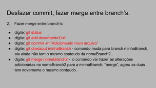 Desfazer commit, fazer merge entre branch’s.
2. Fazer merge entre branch’s:
● digite: git status
● digite: git add documento3.txt
● digite: git commit -m “Adicionando novo arquivo”
● digite: git checkout minhaBranch - comando muda para branch minhaBranch,
ela ainda não tem o mesmo conteudo da nomeBranch2.
● digite: git merge nomeBranch2 - o comando vai trazer as alterações
adicionadas na nomeBranch2 para a minhaBranch, “merge”, agora as duas
tem novamente o mesmo conteudo.
 