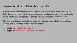 Gerenciando conflitos de commit’s
Caso dois usuário alterem o mesmo arquivo em pontos igual (mesma linha), na
hora de fazer o commit o git vai apresentar um conflito para o arquivo, mostrando
como e linha esta em ambos os commit’s sinalizados com <<<<<<<<<<<<.
Um dos usuários que executaram o commit deverá ajustar a linha de conflito de
acordo com o acertado entre os dois só depois:
● digita: git add nomeDoarquivo
● digita: git commit -m “Comentario do commit”
 