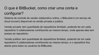 O que é BitBucket, como criar uma conta e
configurar?
Sistema de controle de versão colaborativo online, o Bitbucket é um serviço de
cloud (nuvem) disponível na versão privada e publica.
Versão privada: tem quantidade de repositórios ilimitado, podendo ter em cada
repositório 5 colaboradores contribuindo ao mesmo tempo, onde apenas eles tem
acesso ao repositório;
Versão publica: tem quantidade de repositórios ilimitado, podendo ter em cada
repositório 5 colaboradores contribuindo ao mesmo tempo, e o repositório fica
aberto para todos os usuários do BitBucket.
 