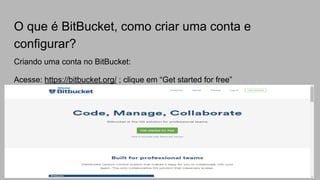 O que é BitBucket, como criar uma conta e
configurar?
Criando uma conta no BitBucket:
Acesse: https://bitbucket.org/ ; clique em “Get started for free”
 