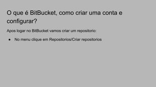 O que é BitBucket, como criar uma conta e
configurar?
Apos logar no BitBucket vamos criar um repositorio:
● No menu clique em Repositorios/Criar repositorios
 
