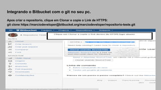 Integrando o Bitbucket com o git no seu pc.
Apos criar o repositorio, clique em Clonar e copie o Link de HTTPS:
git clone https://marciodeveloper@bitbucket.org/marciodeveloper/repositorio-teste.git
 