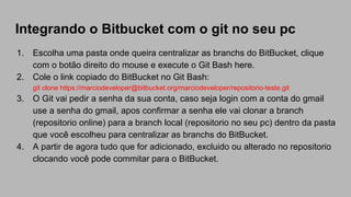 Integrando o Bitbucket com o git no seu pc
1. Escolha uma pasta onde queira centralizar as branchs do BitBucket, clique
com o botão direito do mouse e execute o Git Bash here.
2. Cole o link copiado do BitBucket no Git Bash:
git clone https://marciodeveloper@bitbucket.org/marciodeveloper/repositorio-teste.git
3. O Git vai pedir a senha da sua conta, caso seja login com a conta do gmail
use a senha do gmail, apos confirmar a senha ele vai clonar a branch
(repositorio online) para a branch local (repositorio no seu pc) dentro da pasta
que você escolheu para centralizar as branchs do BitBucket.
4. A partir de agora tudo que for adicionado, excluido ou alterado no repositorio
clocando você pode commitar para o BitBucket.
 