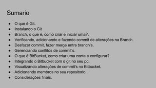 Sumario
● O que é Git.
● Instalando o Git
● Branch, o que é, como criar e iniciar uma?.
● Verificando, adicionando e fazendo commit de alterações na Branch.
● Desfazer commit, fazer merge entre branch’s.
● Gerenciando conflitos de commit’s.
● O que é BitBucket, como criar uma conta e configurar?.
● Integrando o Bitbucket com o git no seu pc.
● Visualizando alterações de commit’s no Bitbucket.
● Adicionando membros no seu repositorio.
● Considerações finais.
 