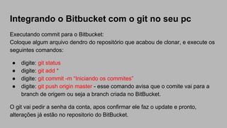 Integrando o Bitbucket com o git no seu pc
Executando commit para o Bitbucket:
Coloque algum arquivo dendro do repositório que acabou de clonar, e execute os
seguintes comandos:
● digite: git status
● digite: git add *
● digite: git commit -m “Iniciando os commites”
● digite: git push origin master - esse comando avisa que o comite vai para a
branch de origem ou seja a branch criada no BitBucket.
O git vai pedir a senha da conta, apos confirmar ele faz o update e pronto,
alterações já estão no repositorio do BitBucket.
 