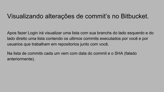 Visualizando alterações de commit’s no Bitbucket.
Apos fazer Login irá visualizar uma lista com sua branchs do lado esquerdo e do
lado direito uma lista contendo os ultimos commits executados por você e por
usuarios que trabalham em repositorios junto com você.
Na lista de commits cada um vem com data do commit e o SHA (falado
anteriormente).
 