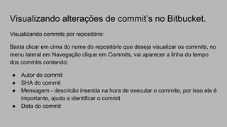 Visualizando alterações de commit’s no Bitbucket.
Visualizando commits por repositório:
Basta clicar em cima do nome do repositório que deseja visualizar os commits, no
menu lateral em Navegação clique em Commits, vai aparecer a linha do tempo
dos commits contendo:
● Autor do commit
● SHA do commit
● Mensagem - descricão inserida na hora de executar o commite, por isso ela é
importante, ajuda a identificar o commit
● Data do commit
 