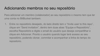 Adicionando membros no seu repositório
Para adicionar um membro (colaborador) ao seu repositório o mesmo tem que ter
uma conta no BitBucket tambem.
1. Entre no repositório desejado, do lado direito tem o “Invite user to this repo”,
clique em “Send invitation”, dentro tem duas abas “Equipe e Repositório”,
escolha Repositório e digite o email do usuário que deseja compartilhar e
clique em Adicionar. Pronto o usuário quando logar terá acesso ao seu
repositório, podendo clonar, commitar e acompanhar a linha do tempo do
repositorio.
 
