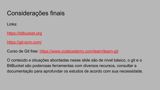Considerações finais
Links:
https://bitbucket.org
https://git-scm.com/
Curso de Git free: https://www.codecademy.com/learn/learn-git
O conteúdo e situações abordadas nesse slide são de nível básico, o git e o
BitBucket são poderosas ferramentas com diversos recursos, consultar a
documentação para aprofundar os estudos de acordo com sua necessidade.
 