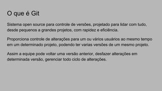 O que é Git
Sistema open source para controle de versões, projetado para lidar com tudo,
desde pequenos a grandes projetos, com rapidez e eficiência.
Proporciona controle de alterações para um ou vários usuários ao mesmo tempo
em um determinado projeto, podendo ter varias versões de um mesmo projeto.
Assim a equipe pode voltar uma versão anterior, desfazer alterações em
determinada versão, gerenciar todo ciclo de alterações.
 