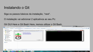 Instalando o Git
Siga os passos básicos da instalação, “next”.
O instalação vai adicionar 2 aplicativos ao seu Pc:
Git GUI Here e Git Bash Here, iremos utilizar o Git Bash.
 